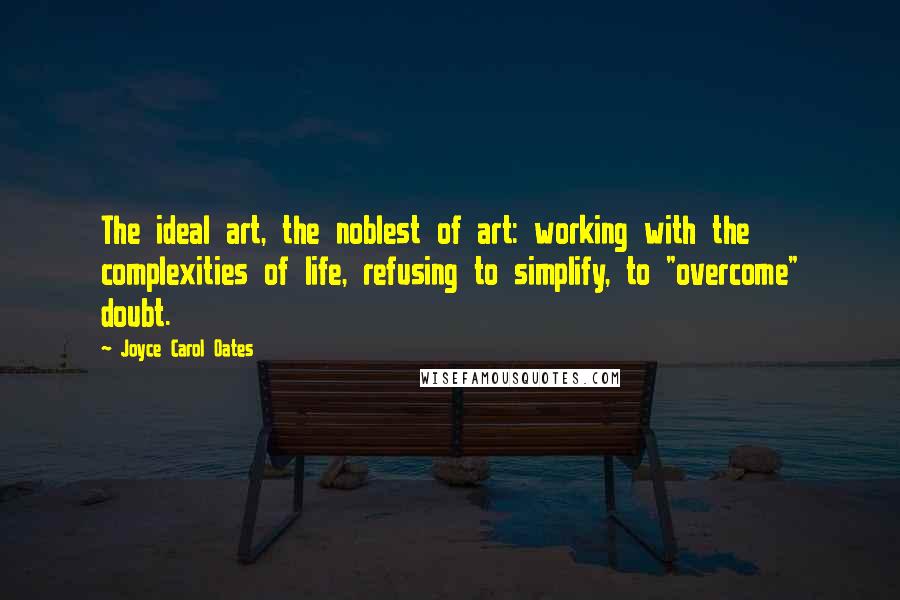 Joyce Carol Oates Quotes: The ideal art, the noblest of art: working with the complexities of life, refusing to simplify, to "overcome" doubt.