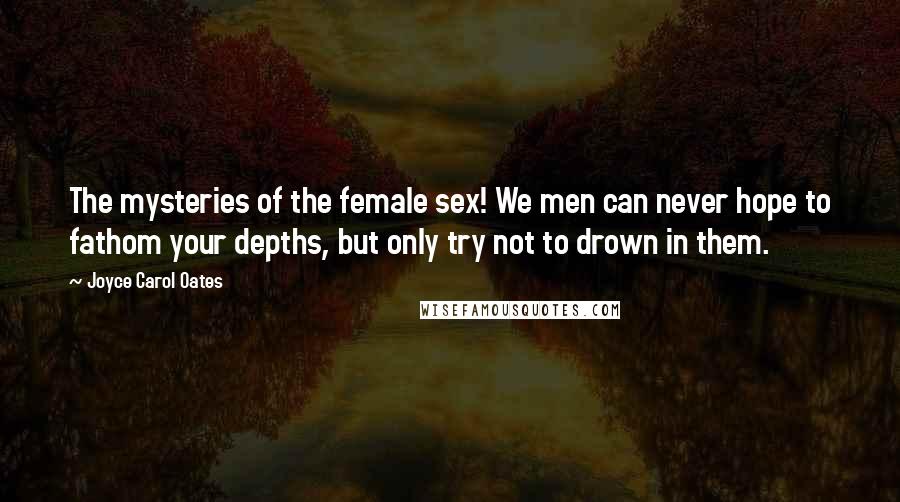Joyce Carol Oates Quotes: The mysteries of the female sex! We men can never hope to fathom your depths, but only try not to drown in them.