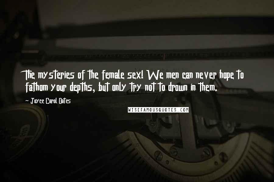 Joyce Carol Oates Quotes: The mysteries of the female sex! We men can never hope to fathom your depths, but only try not to drown in them.
