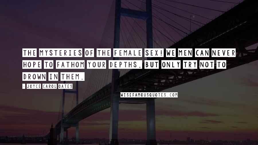 Joyce Carol Oates Quotes: The mysteries of the female sex! We men can never hope to fathom your depths, but only try not to drown in them.