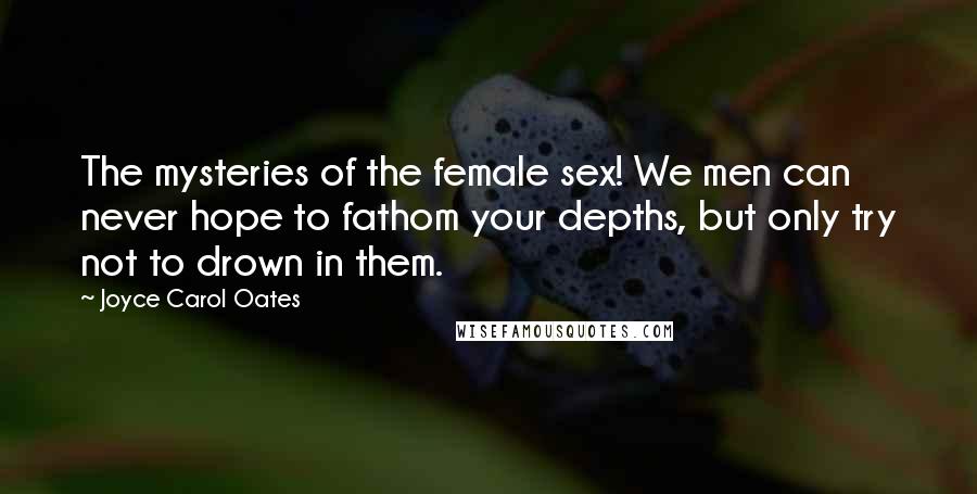 Joyce Carol Oates Quotes: The mysteries of the female sex! We men can never hope to fathom your depths, but only try not to drown in them.
