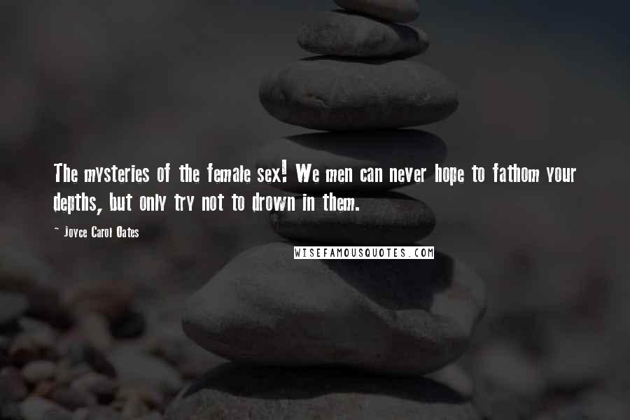 Joyce Carol Oates Quotes: The mysteries of the female sex! We men can never hope to fathom your depths, but only try not to drown in them.