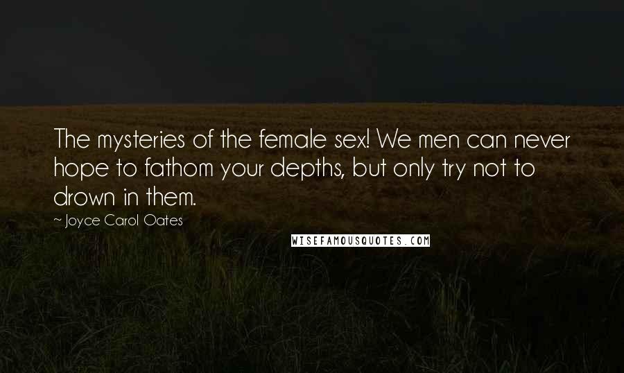 Joyce Carol Oates Quotes: The mysteries of the female sex! We men can never hope to fathom your depths, but only try not to drown in them.