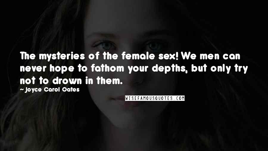 Joyce Carol Oates Quotes: The mysteries of the female sex! We men can never hope to fathom your depths, but only try not to drown in them.