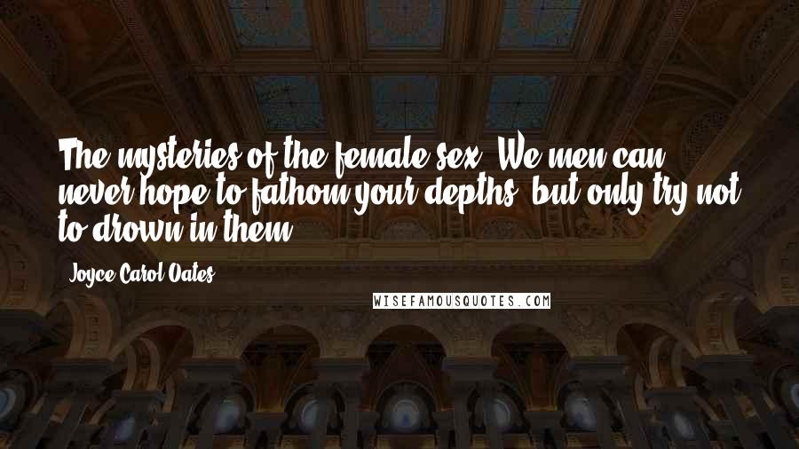 Joyce Carol Oates Quotes: The mysteries of the female sex! We men can never hope to fathom your depths, but only try not to drown in them.