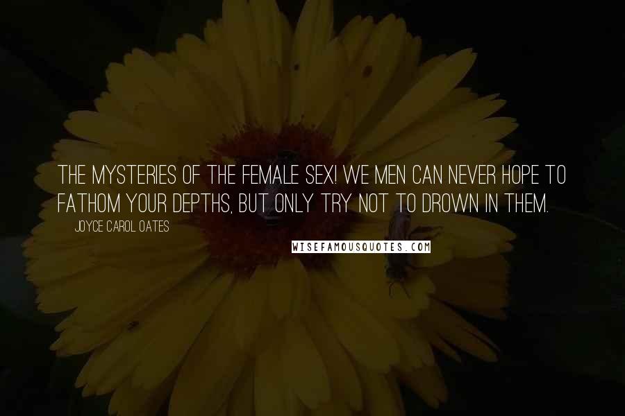 Joyce Carol Oates Quotes: The mysteries of the female sex! We men can never hope to fathom your depths, but only try not to drown in them.