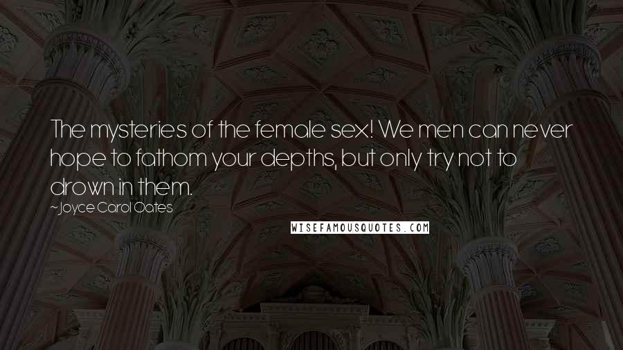 Joyce Carol Oates Quotes: The mysteries of the female sex! We men can never hope to fathom your depths, but only try not to drown in them.