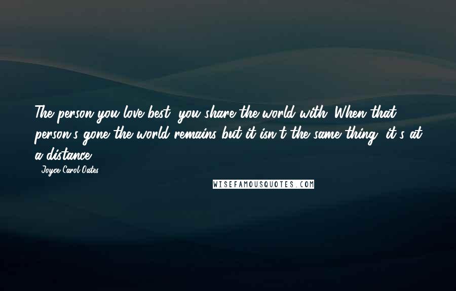 Joyce Carol Oates Quotes: The person you love best, you share the world with. When that person's gone the world remains but it isn't the same thing, it's at a distance.