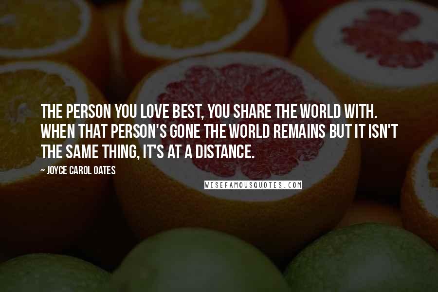 Joyce Carol Oates Quotes: The person you love best, you share the world with. When that person's gone the world remains but it isn't the same thing, it's at a distance.