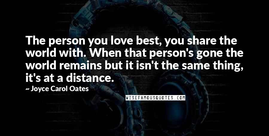 Joyce Carol Oates Quotes: The person you love best, you share the world with. When that person's gone the world remains but it isn't the same thing, it's at a distance.