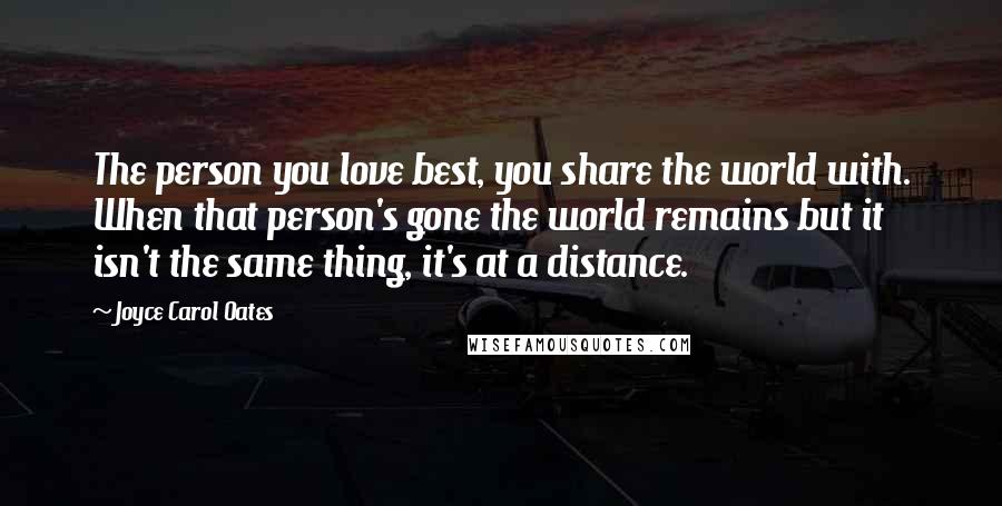 Joyce Carol Oates Quotes: The person you love best, you share the world with. When that person's gone the world remains but it isn't the same thing, it's at a distance.