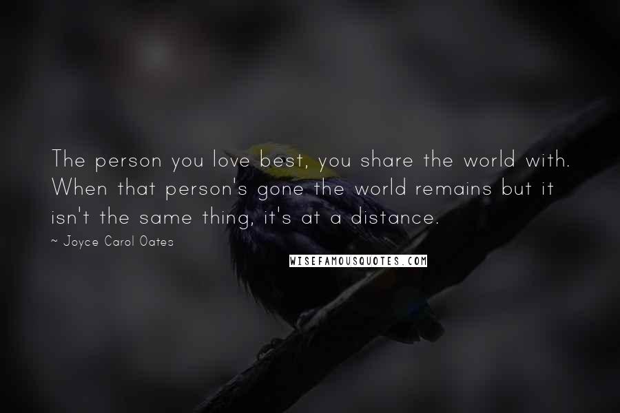 Joyce Carol Oates Quotes: The person you love best, you share the world with. When that person's gone the world remains but it isn't the same thing, it's at a distance.