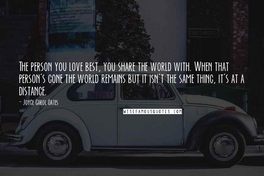 Joyce Carol Oates Quotes: The person you love best, you share the world with. When that person's gone the world remains but it isn't the same thing, it's at a distance.