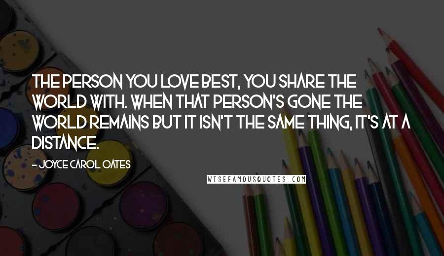 Joyce Carol Oates Quotes: The person you love best, you share the world with. When that person's gone the world remains but it isn't the same thing, it's at a distance.