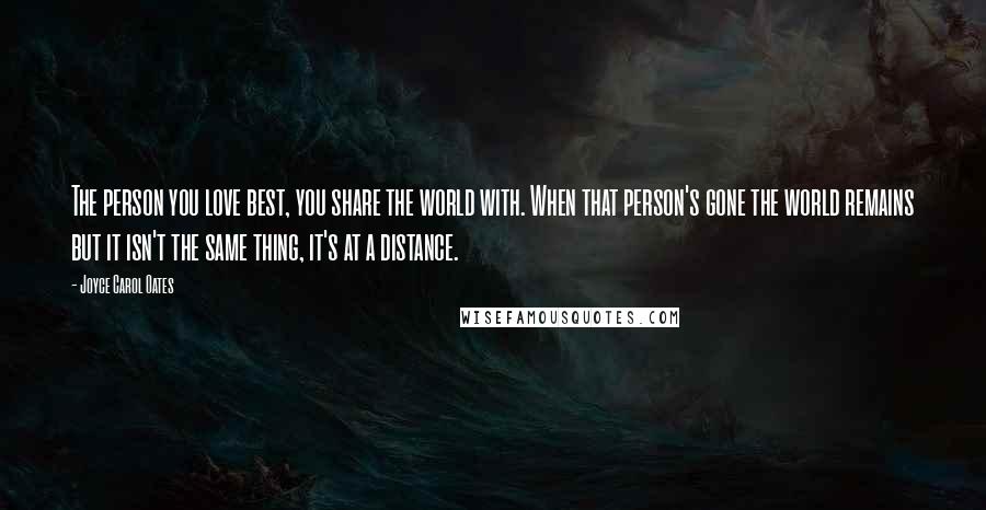 Joyce Carol Oates Quotes: The person you love best, you share the world with. When that person's gone the world remains but it isn't the same thing, it's at a distance.