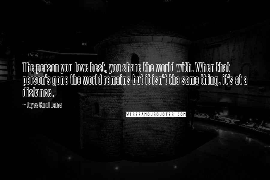 Joyce Carol Oates Quotes: The person you love best, you share the world with. When that person's gone the world remains but it isn't the same thing, it's at a distance.