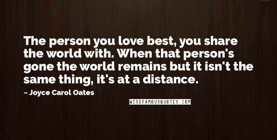 Joyce Carol Oates Quotes: The person you love best, you share the world with. When that person's gone the world remains but it isn't the same thing, it's at a distance.