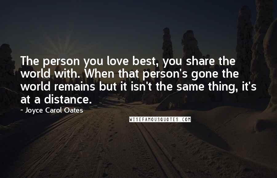 Joyce Carol Oates Quotes: The person you love best, you share the world with. When that person's gone the world remains but it isn't the same thing, it's at a distance.