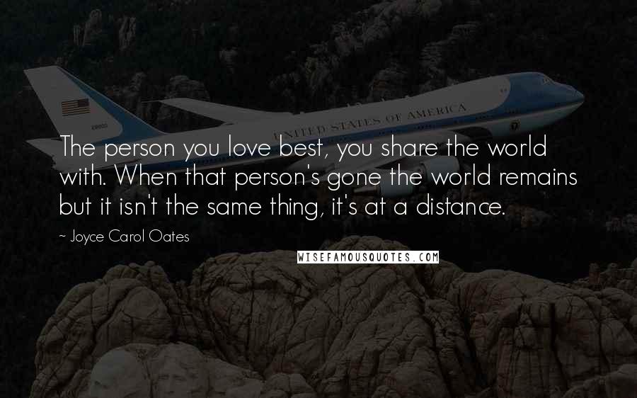 Joyce Carol Oates Quotes: The person you love best, you share the world with. When that person's gone the world remains but it isn't the same thing, it's at a distance.