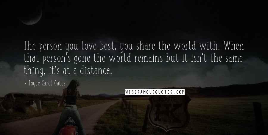 Joyce Carol Oates Quotes: The person you love best, you share the world with. When that person's gone the world remains but it isn't the same thing, it's at a distance.