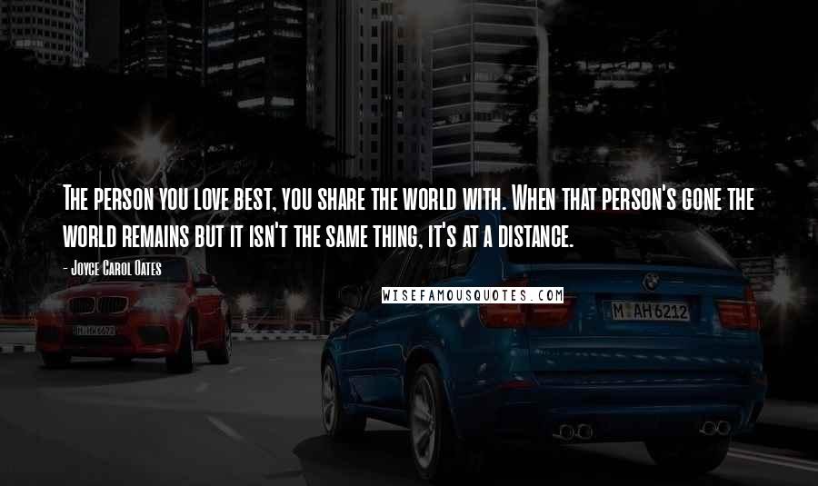 Joyce Carol Oates Quotes: The person you love best, you share the world with. When that person's gone the world remains but it isn't the same thing, it's at a distance.