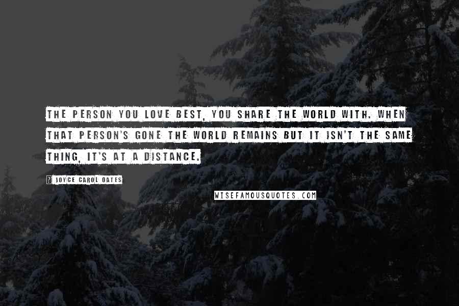 Joyce Carol Oates Quotes: The person you love best, you share the world with. When that person's gone the world remains but it isn't the same thing, it's at a distance.