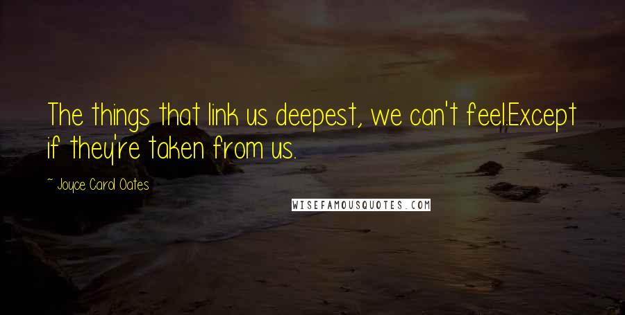 Joyce Carol Oates Quotes: The things that link us deepest, we can't feel.Except if they're taken from us.