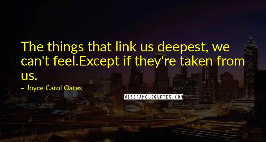 Joyce Carol Oates Quotes: The things that link us deepest, we can't feel.Except if they're taken from us.