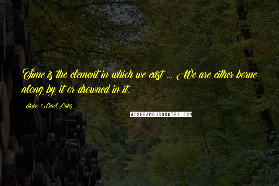 Joyce Carol Oates Quotes: Time is the element in which we exist ... We are either borne along by it or drowned in it.