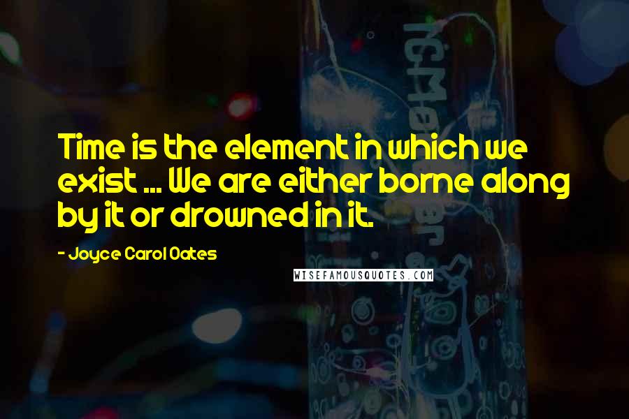 Joyce Carol Oates Quotes: Time is the element in which we exist ... We are either borne along by it or drowned in it.