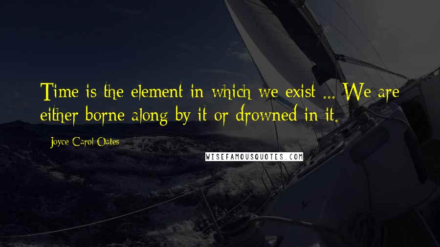 Joyce Carol Oates Quotes: Time is the element in which we exist ... We are either borne along by it or drowned in it.