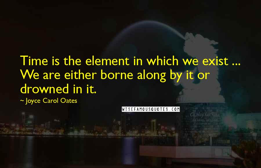 Joyce Carol Oates Quotes: Time is the element in which we exist ... We are either borne along by it or drowned in it.