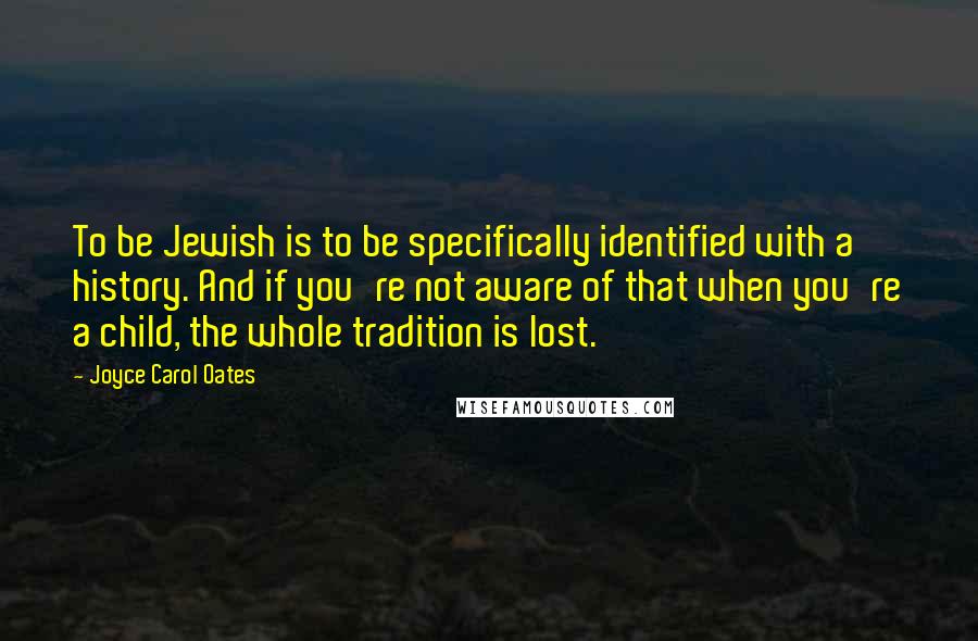 Joyce Carol Oates Quotes: To be Jewish is to be specifically identified with a history. And if you're not aware of that when you're a child, the whole tradition is lost.