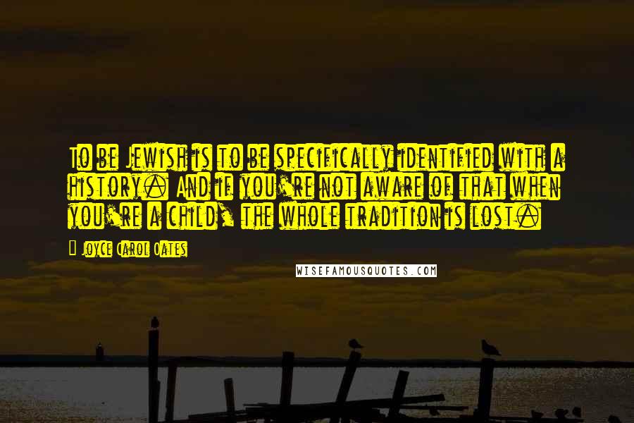 Joyce Carol Oates Quotes: To be Jewish is to be specifically identified with a history. And if you're not aware of that when you're a child, the whole tradition is lost.