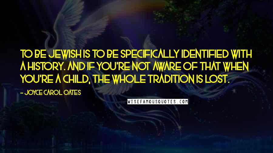 Joyce Carol Oates Quotes: To be Jewish is to be specifically identified with a history. And if you're not aware of that when you're a child, the whole tradition is lost.