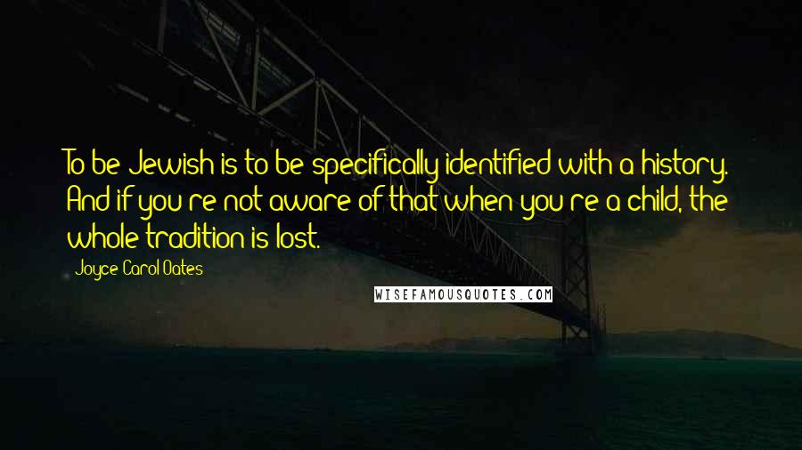 Joyce Carol Oates Quotes: To be Jewish is to be specifically identified with a history. And if you're not aware of that when you're a child, the whole tradition is lost.