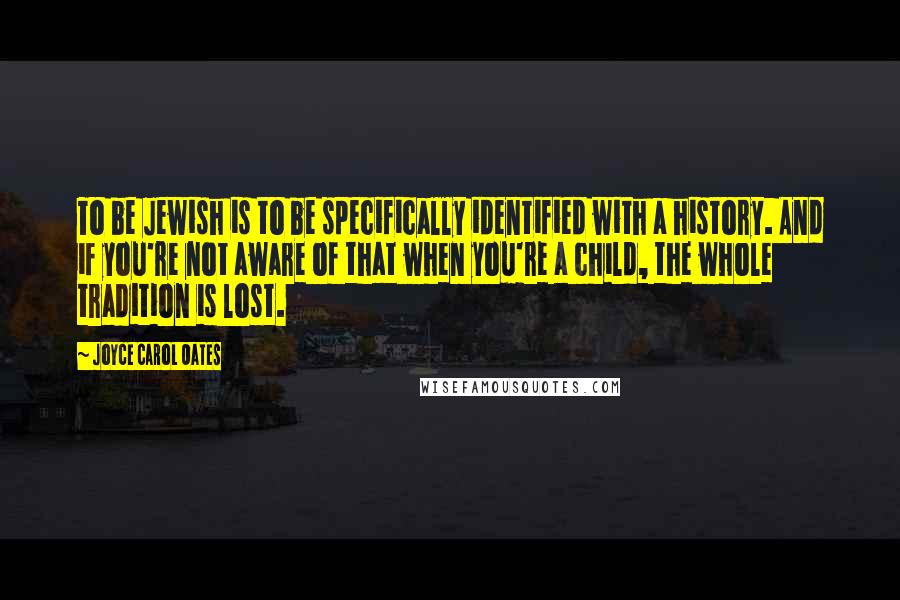 Joyce Carol Oates Quotes: To be Jewish is to be specifically identified with a history. And if you're not aware of that when you're a child, the whole tradition is lost.