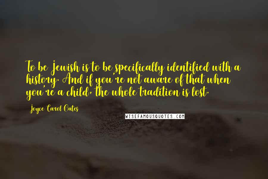 Joyce Carol Oates Quotes: To be Jewish is to be specifically identified with a history. And if you're not aware of that when you're a child, the whole tradition is lost.
