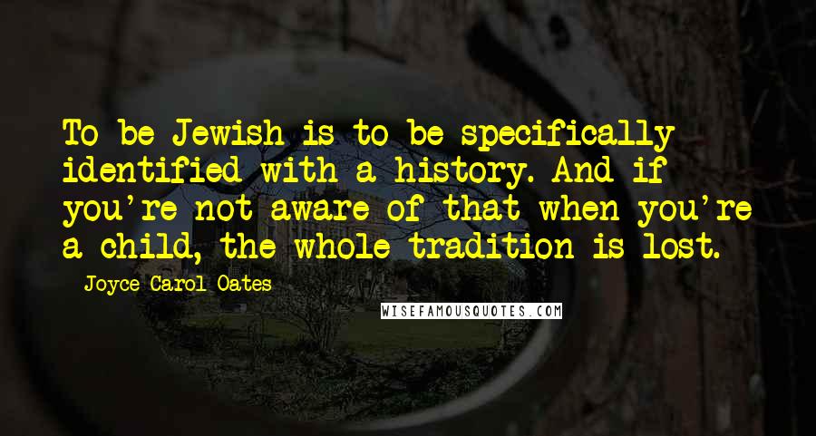 Joyce Carol Oates Quotes: To be Jewish is to be specifically identified with a history. And if you're not aware of that when you're a child, the whole tradition is lost.