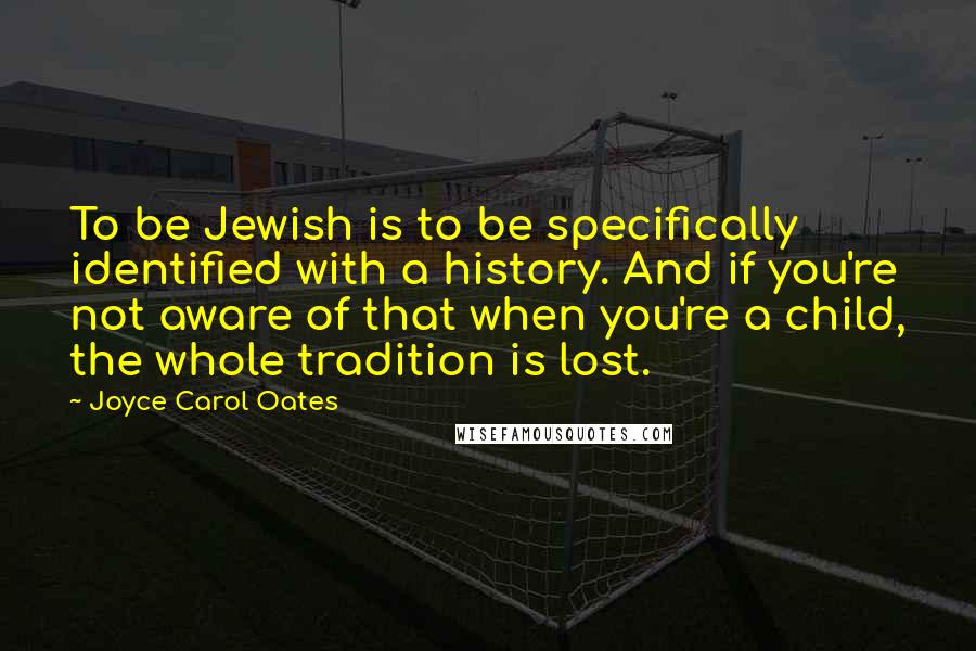 Joyce Carol Oates Quotes: To be Jewish is to be specifically identified with a history. And if you're not aware of that when you're a child, the whole tradition is lost.