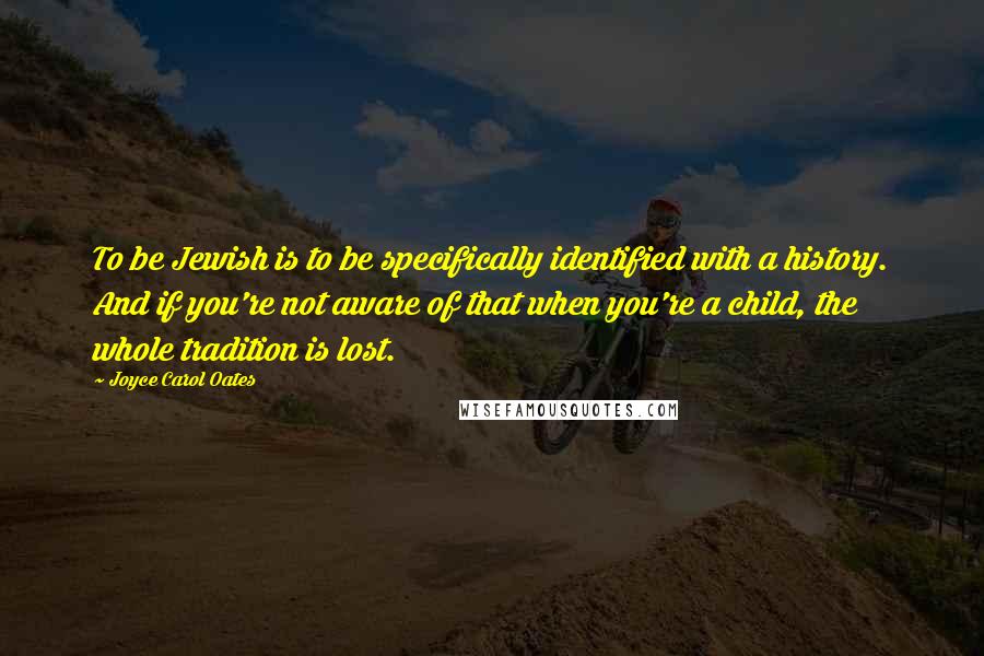 Joyce Carol Oates Quotes: To be Jewish is to be specifically identified with a history. And if you're not aware of that when you're a child, the whole tradition is lost.