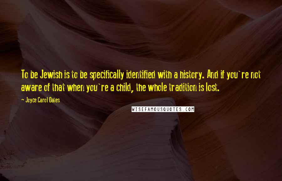 Joyce Carol Oates Quotes: To be Jewish is to be specifically identified with a history. And if you're not aware of that when you're a child, the whole tradition is lost.
