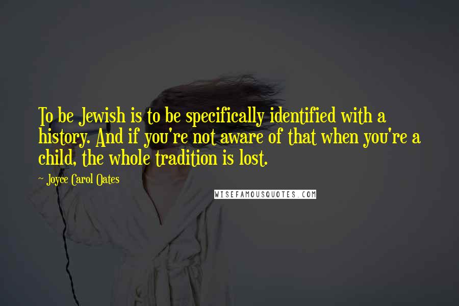 Joyce Carol Oates Quotes: To be Jewish is to be specifically identified with a history. And if you're not aware of that when you're a child, the whole tradition is lost.