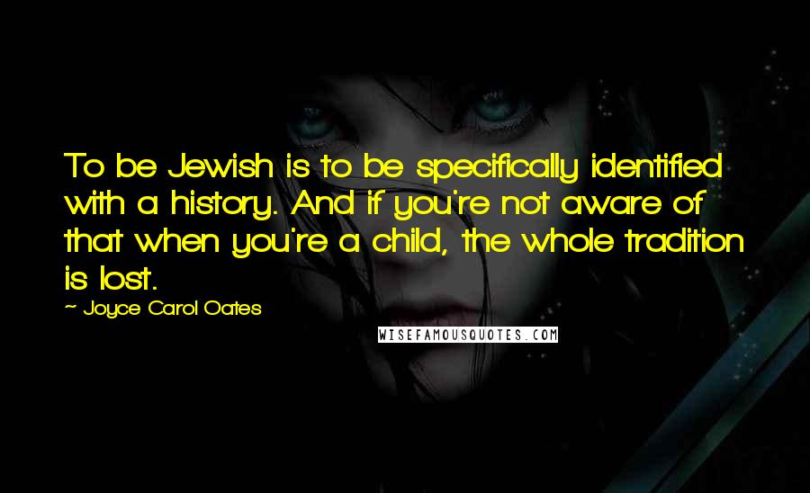 Joyce Carol Oates Quotes: To be Jewish is to be specifically identified with a history. And if you're not aware of that when you're a child, the whole tradition is lost.