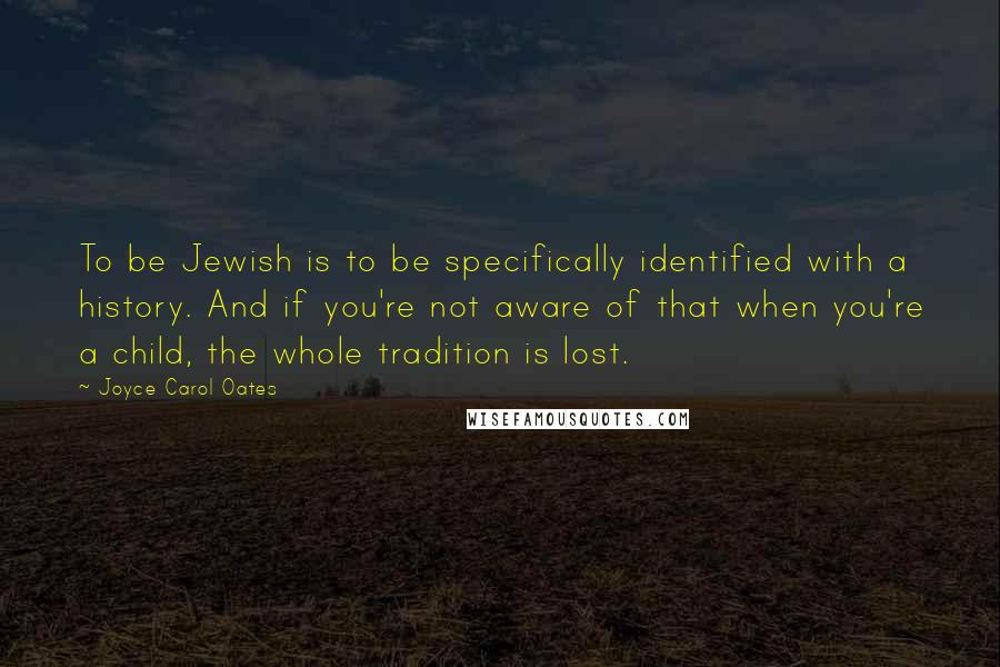 Joyce Carol Oates Quotes: To be Jewish is to be specifically identified with a history. And if you're not aware of that when you're a child, the whole tradition is lost.