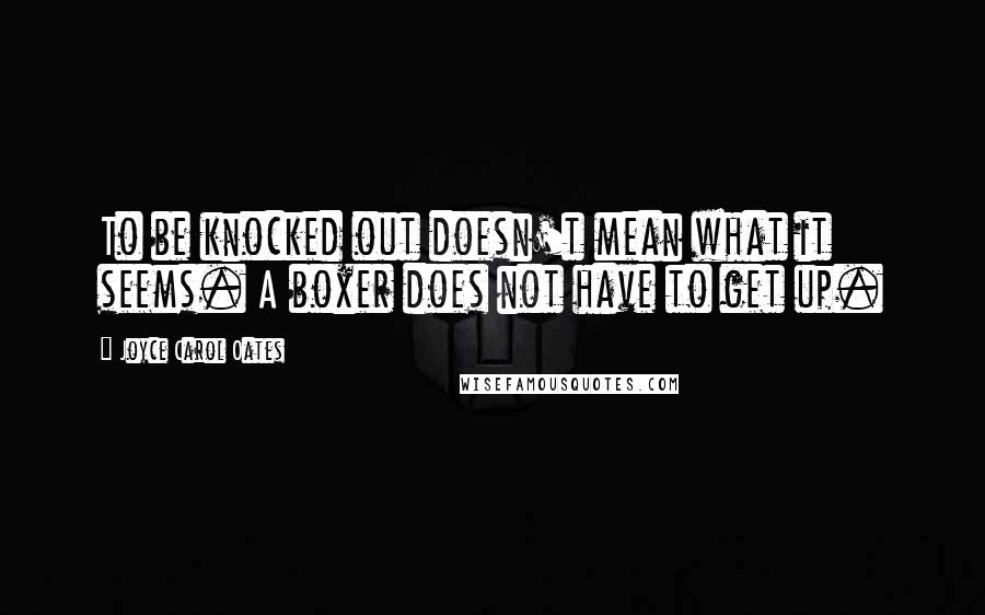 Joyce Carol Oates Quotes: To be knocked out doesn't mean what it seems. A boxer does not have to get up.