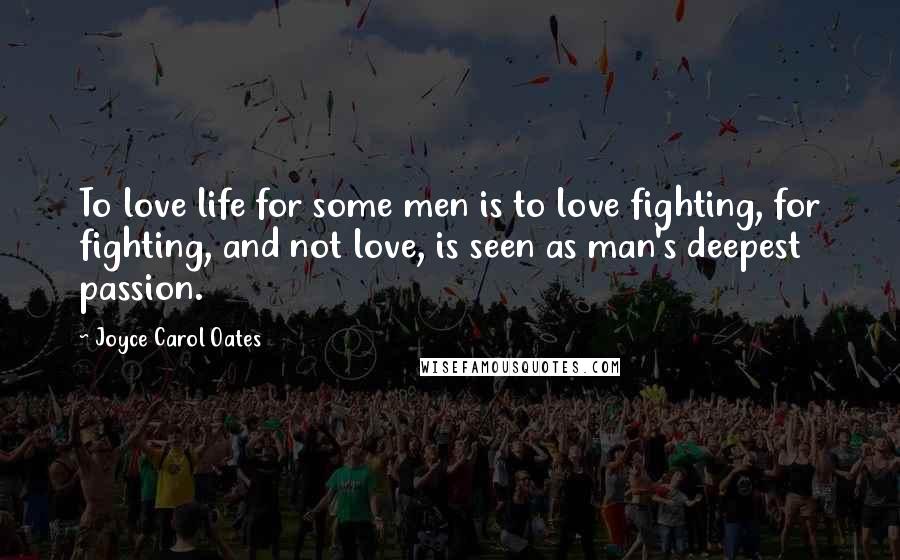 Joyce Carol Oates Quotes: To love life for some men is to love fighting, for fighting, and not love, is seen as man's deepest passion.