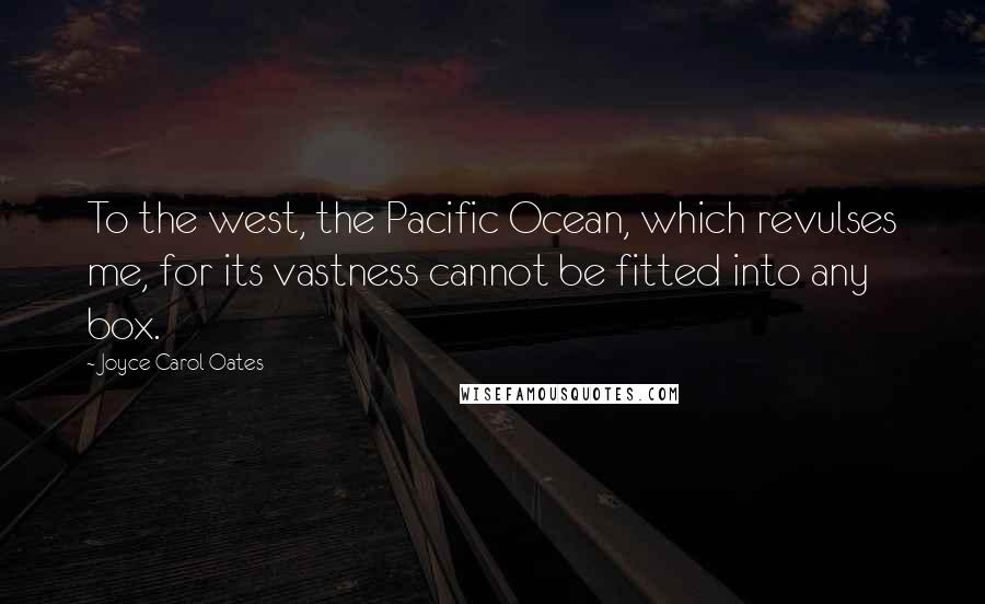 Joyce Carol Oates Quotes: To the west, the Pacific Ocean, which revulses me, for its vastness cannot be fitted into any box.