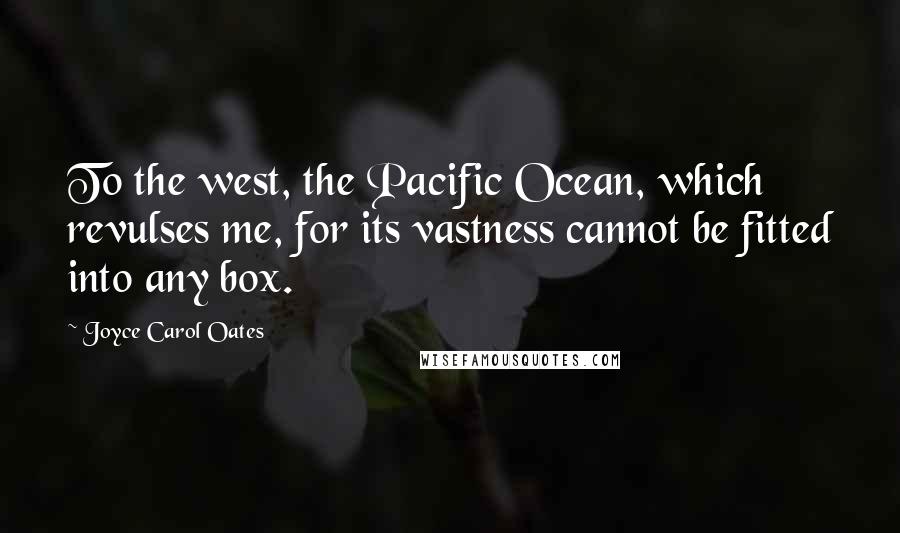 Joyce Carol Oates Quotes: To the west, the Pacific Ocean, which revulses me, for its vastness cannot be fitted into any box.