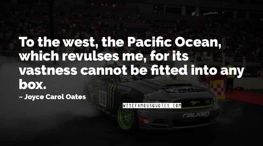 Joyce Carol Oates Quotes: To the west, the Pacific Ocean, which revulses me, for its vastness cannot be fitted into any box.